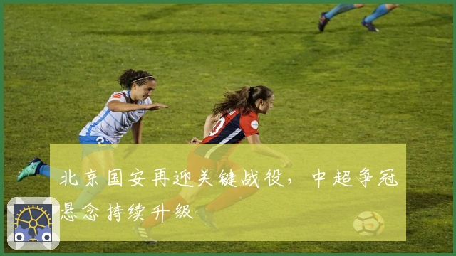 北京国安再迎关键战役，中超争冠悬念持续升级