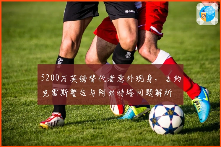 5200万英镑替代者意外现身，吉约克雷斯警告与阿尔特塔问题解析