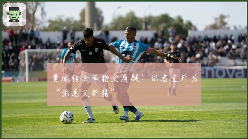 曼城转会举措受质疑！记者直斥为“无意义折腾”