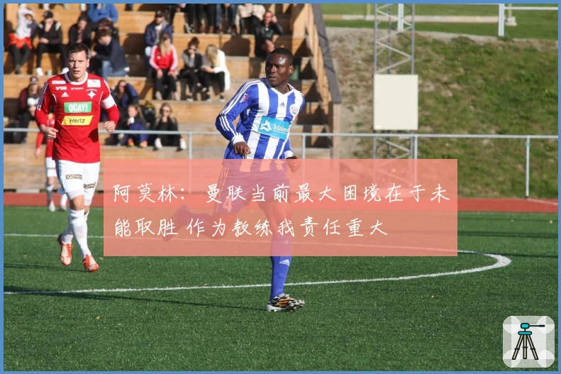 阿莫林：曼联当前最大困境在于未能取胜 作为教练我责任重大