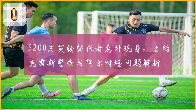 5200万英镑替代者意外现身，吉约克雷斯警告与阿尔特塔问题解析