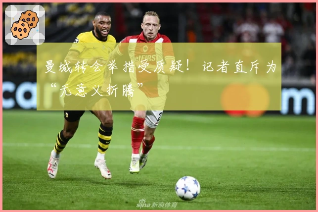 曼城转会举措受质疑！记者直斥为“无意义折腾”